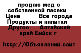 продаю мед с собственной пасеки › Цена ­ 250 - Все города Продукты и напитки » Другое   . Алтайский край,Бийск г.